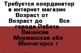 Требуется координатор в интернет-магазин › Возраст от ­ 20 › Возраст до ­ 40 - Все города Работа » Вакансии   . Мурманская обл.,Мончегорск г.